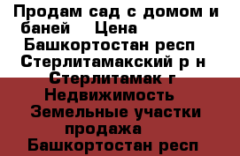 Продам сад с домом и баней. › Цена ­ 200 000 - Башкортостан респ., Стерлитамакский р-н, Стерлитамак г. Недвижимость » Земельные участки продажа   . Башкортостан респ.